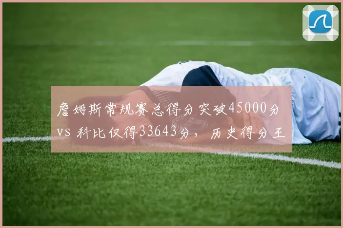 詹姆斯常规赛总得分突破45000分 vs 科比仅得33643分，历史得分王差距拉大