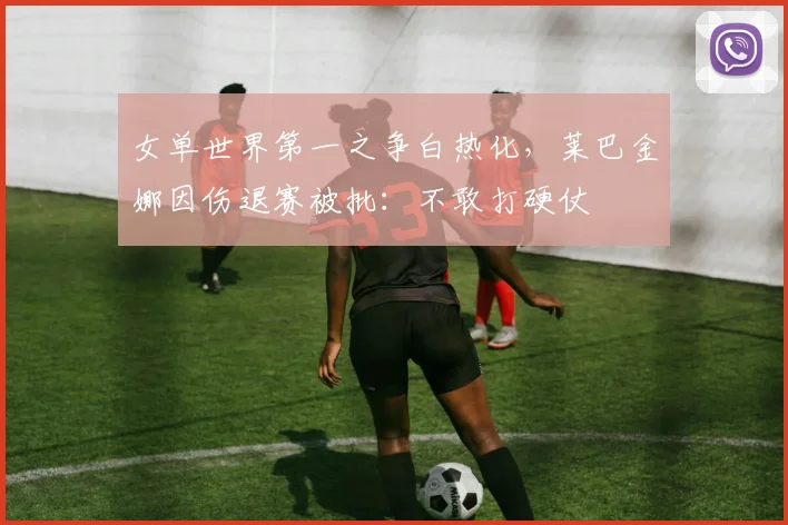 女单世界第一之争白热化，莱巴金娜因伤退赛被批：不敢打硬仗