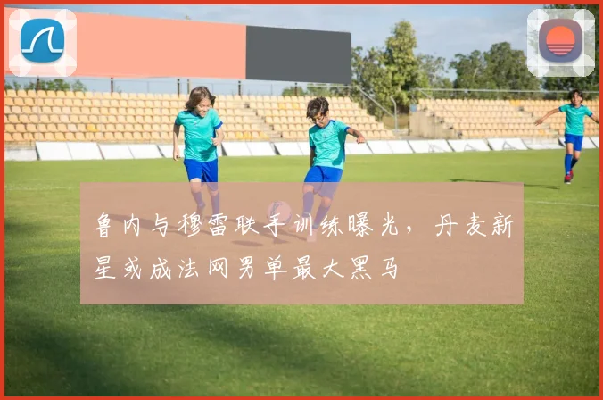鲁内与穆雷联手训练曝光,丹麦新星或成法网男单最大黑马