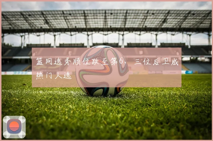 篮网选秀顺位跌至第6，三位后卫成热门人选