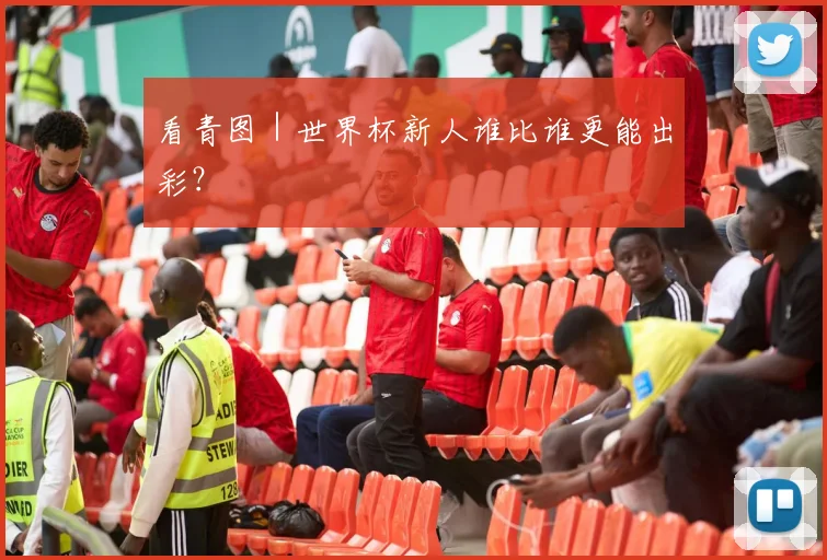 看青图|世界杯新人谁比谁更能出彩?