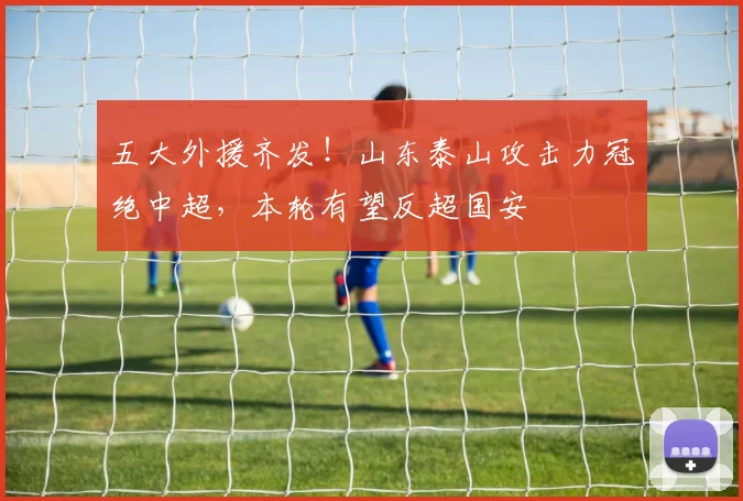 五大外援齐发！山东泰山攻击力冠绝中超，本轮有望反超国安