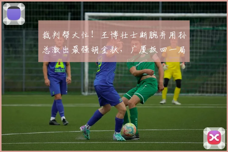 裁判帮大忙！王博壮士断腕弃用孙总激出最强胡金秋，广厦扳回一局