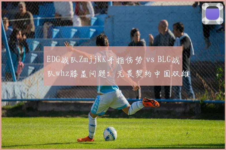 EDG战队ZmjjKK手指伤势 vs BLG战队whz膝盖问题：无畏契约中国双雄核心伤停时间表