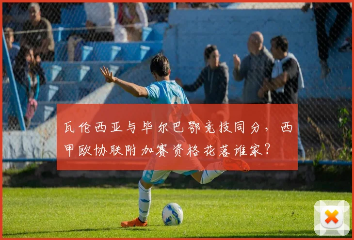 瓦伦西亚与毕尔巴鄂竞技同分,西甲欧协联附加赛资格花落谁家?