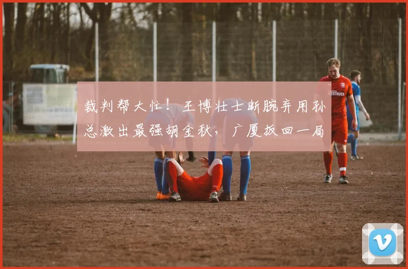 裁判帮大忙！王博壮士断腕弃用孙总激出最强胡金秋，广厦扳回一局