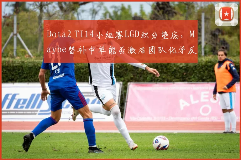 Dota2 TI14小组赛LGD积分垫底，Maybe替补中单能否激活团队化学反应？